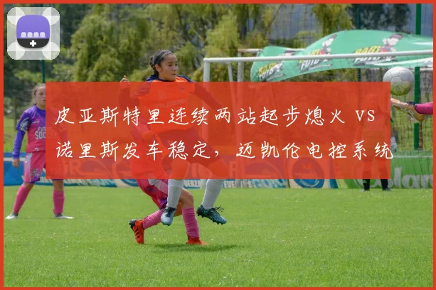 皮亚斯特里连续两站起步熄火 vs 诺里斯发车稳定,迈凯伦电控系统可靠性设计缺陷浮现