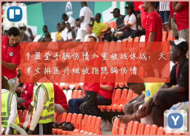 李盈莹手腕伤情加重被迫休战,天津女排医疗组被指隐瞒伤情