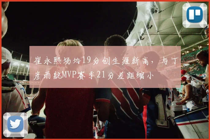 崔永熙场均19分创生涯新高，与丁彦雨航MVP赛季21分差距缩小
