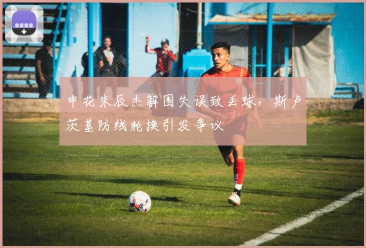 申花朱辰杰解围失误致丢球,斯卢茨基防线轮换引发争议
