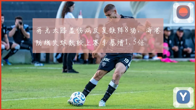 蒋光太膝盖伤病反复缺阵8场，海港防线失球数较上赛季暴增1.5倍