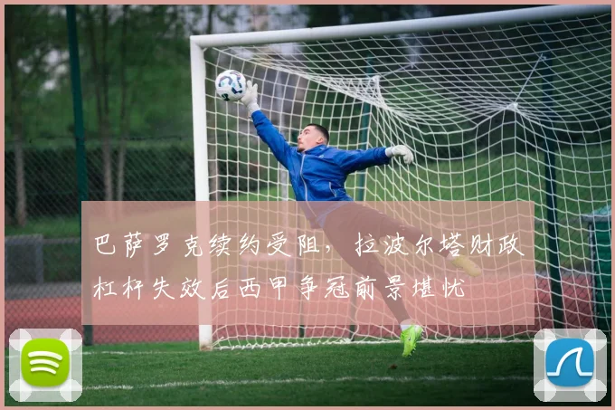巴萨罗克续约受阻，拉波尔塔财政杠杆失效后西甲争冠前景堪忧