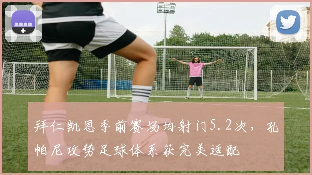 拜仁凯恩季前赛场均射门5.2次，孔帕尼攻势足球体系获完美适配