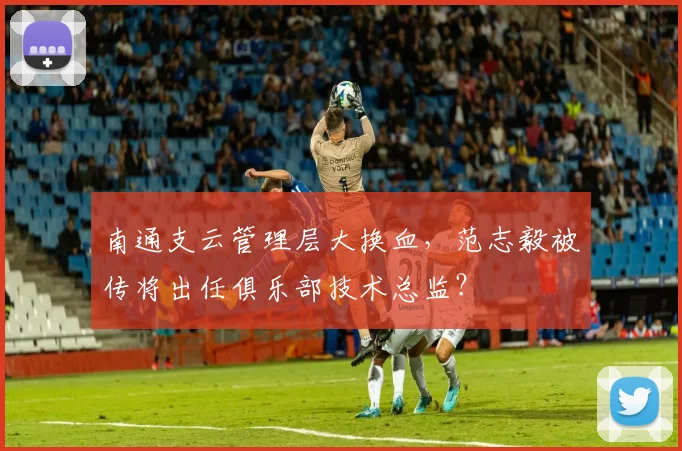 南通支云管理层大换血，范志毅被传将出任俱乐部技术总监？