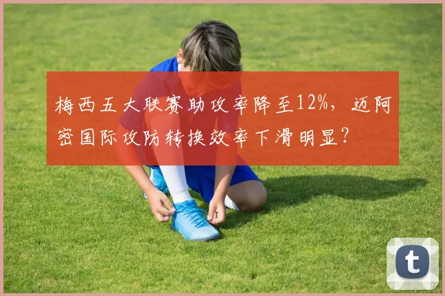 梅西五大联赛助攻率降至12%,迈阿密国际攻防转换效率下滑明显?