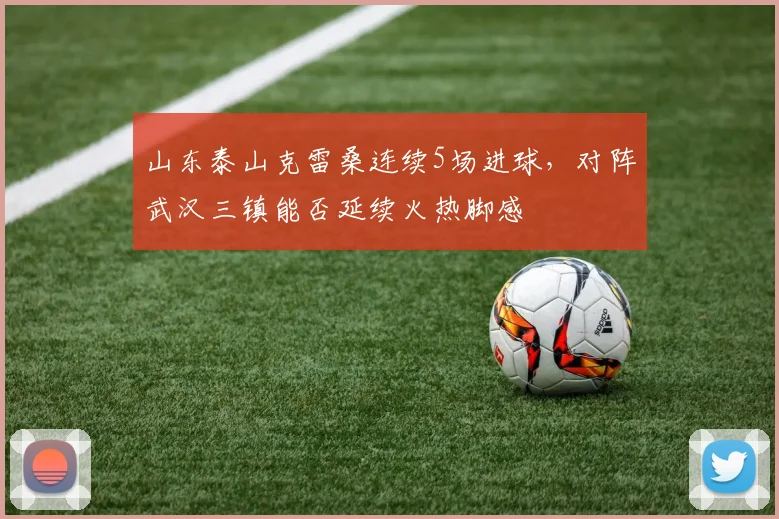 山东泰山克雷桑连续5场进球,对阵武汉三镇能否延续火热脚感